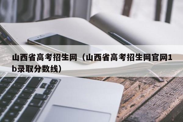 山西省高考招生网（山西省高考招生网官网1b录取分数线）