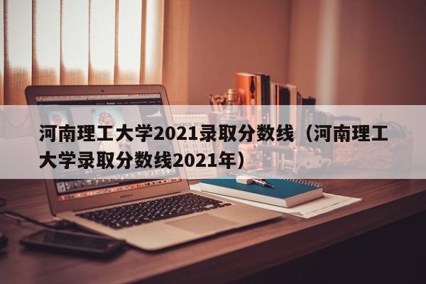 河南理工大学2021录取分数线（河南理工大学录取分数线2021年）