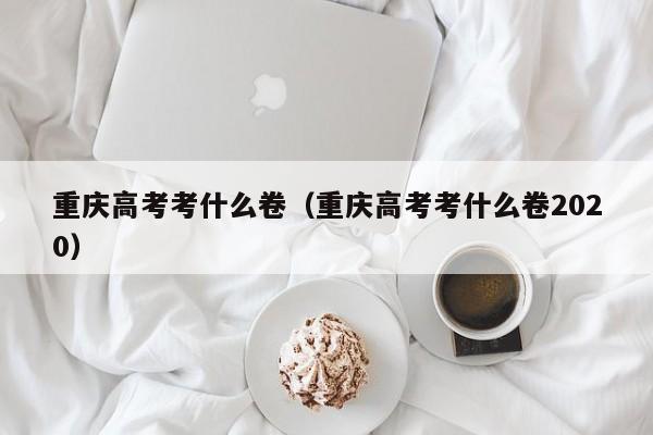 重庆高考考什么卷（重庆高考考什么卷2020）