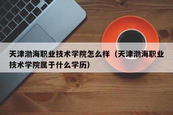 天津渤海职业技术学院怎么样（天津渤海职业技术学院属于什么学历）