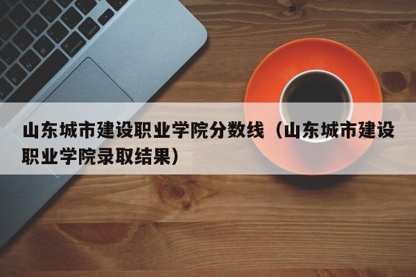 山东城市建设职业学院分数线（山东城市建设职业学院录取结果）