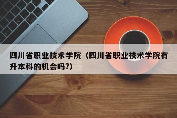四川省职业技术学院（四川省职业技术学院有升本科的机会吗?）