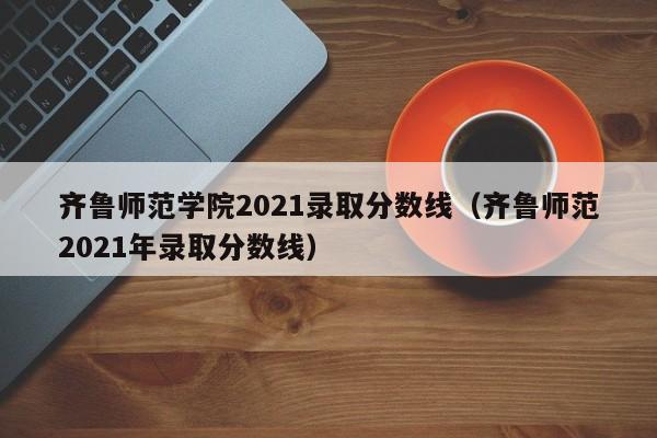 齐鲁师范学院2021录取分数线（齐鲁师范2021年录取分数线）