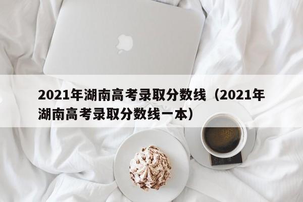 2021年湖南高考录取分数线（2021年湖南高考录取分数线一本）