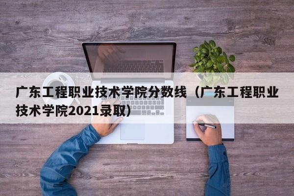 广东工程职业技术学院分数线（广东工程职业技术学院2021录取）