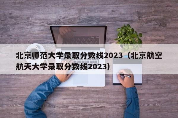 北京师范大学录取分数线2023（北京航空航天大学录取分数线2023）