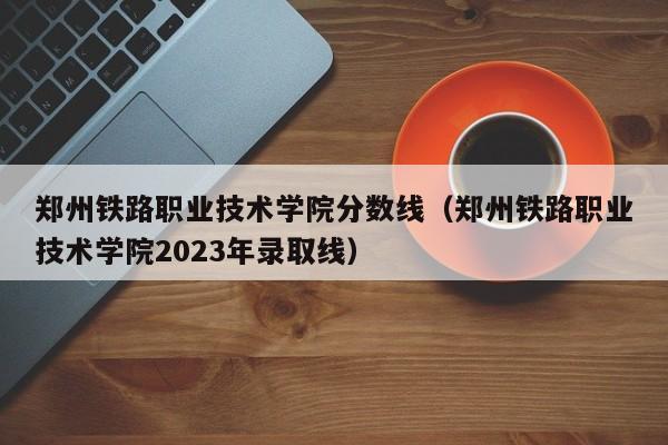 郑州铁路职业技术学院分数线（郑州铁路职业技术学院2023年录取线）