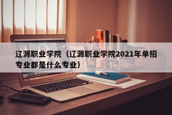 辽源职业学院（辽源职业学院2021年单招专业都是什么专业）