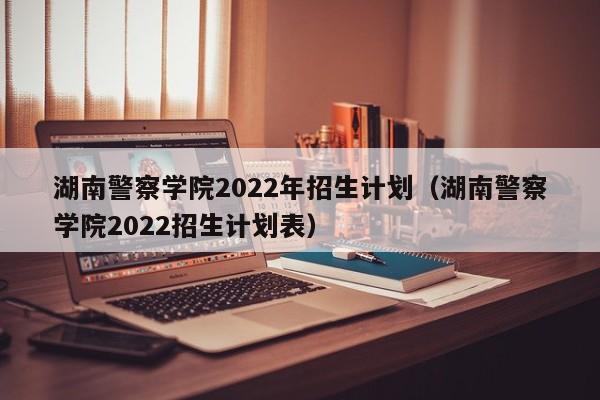 湖南警察学院2022年招生计划（湖南警察学院2022招生计划表）