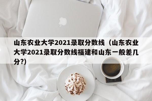 山东农业大学2021录取分数线（山东农业大学2021录取分数线福建和山东一般差几分?）