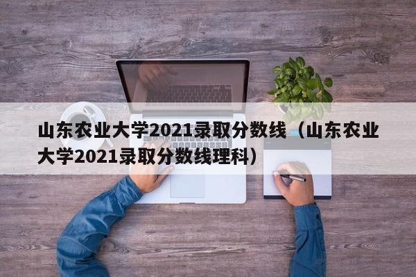 山东农业大学2021录取分数线（山东农业大学2021录取分数线理科）