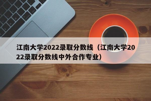 江南大学2022录取分数线（江南大学2022录取分数线中外合作专业）