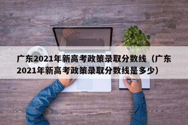 广东2021年新高考政策录取分数线（广东2021年新高考政策录取分数线是多少）