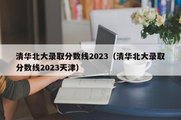 清华北大录取分数线2023（清华北大录取分数线2023天津）