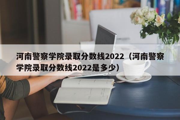 河南警察学院录取分数线2022（河南警察学院录取分数线2022是多少）