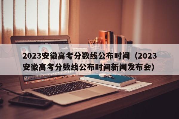 2023安徽高考分数线公布时间（2023安徽高考分数线公布时间新闻发布会）