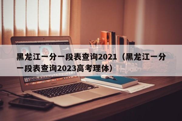 黑龙江一分一段表查询2021（黑龙江一分一段表查询2023高考理体）