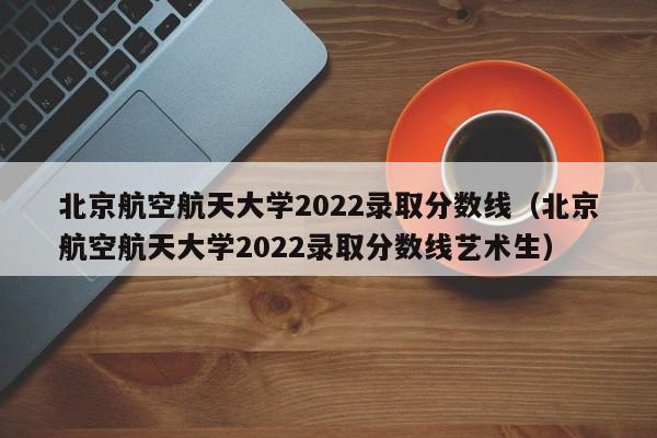 北京航空航天大学2022录取分数线（北京航空航天大学2022录取分数线艺术生）