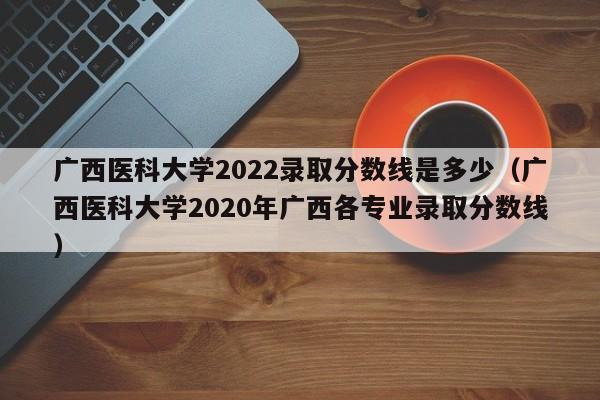 广西医科大学2022录取分数线是多少（广西医科大学2020年广西各专业录取分数线）