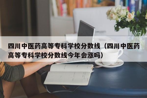 四川中医药高等专科学校分数线（四川中医药高等专科学校分数线今年会涨吗）