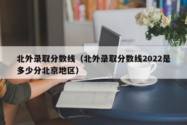 北外录取分数线（北外录取分数线2022是多少分北京地区）