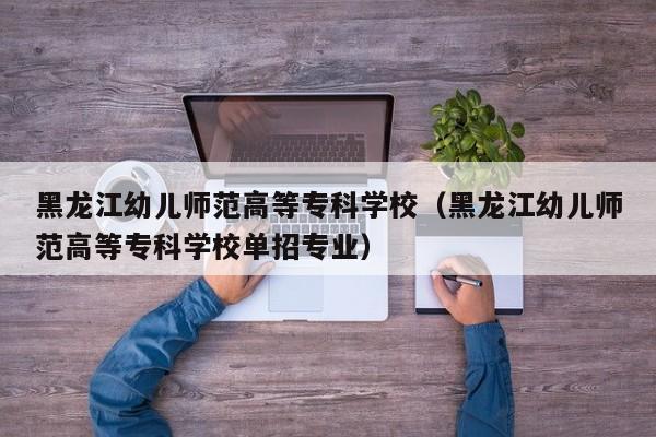 黑龙江幼儿师范高等专科学校（黑龙江幼儿师范高等专科学校单招专业）
