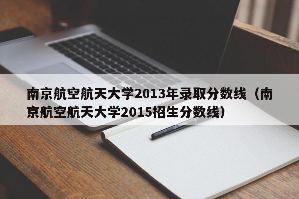 南京航空航天大学2013年录取分数线（南京航空航天大学2015招生分数线）