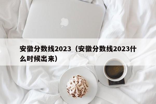 安徽分数线2023（安徽分数线2023什么时候出来）