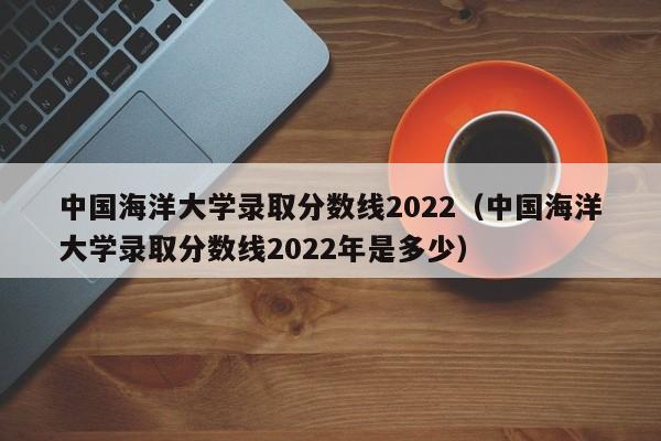 中国海洋大学录取分数线2022（中国海洋大学录取分数线2022年是多少）