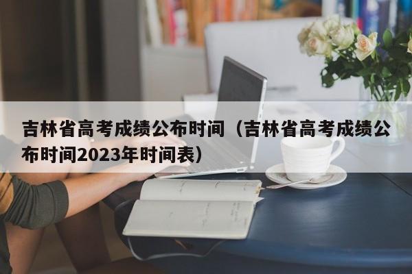 吉林省高考成绩公布时间（吉林省高考成绩公布时间2023年时间表）