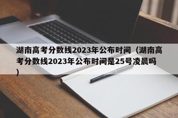 湖南高考分数线2023年公布时间（湖南高考分数线2023年公布时间是25号凌晨吗）