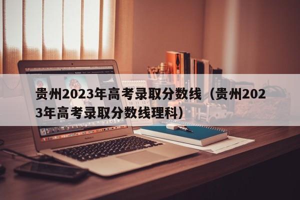 贵州2023年高考录取分数线（贵州2023年高考录取分数线理科）