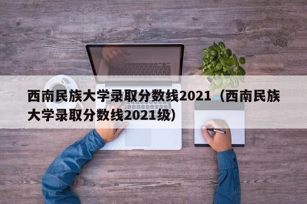 西南民族大学录取分数线2021（西南民族大学录取分数线2021级）