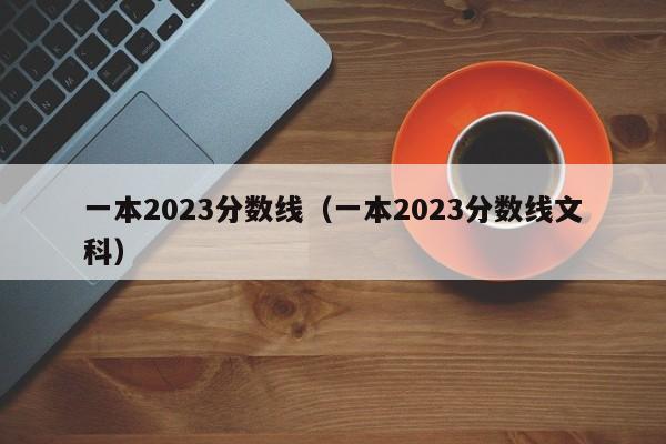 一本2023分数线（一本2023分数线文科）