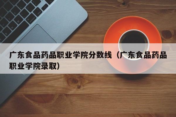 广东食品药品职业学院分数线（广东食品药品职业学院录取）