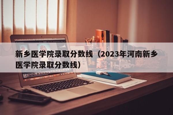 新乡医学院录取分数线（2023年河南新乡医学院录取分数线）