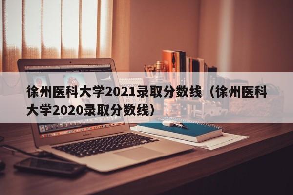 徐州医科大学2021录取分数线（徐州医科大学2020录取分数线）