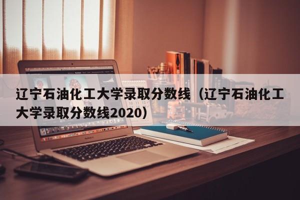 辽宁石油化工大学录取分数线（辽宁石油化工大学录取分数线2020）