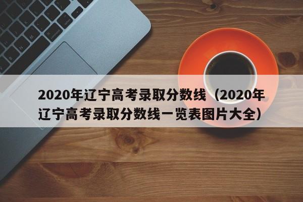 2020年辽宁高考录取分数线（2020年辽宁高考录取分数线一览表图片大全）