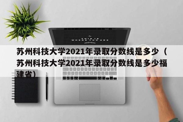 苏州科技大学2021年录取分数线是多少（苏州科技大学2021年录取分数线是多少福建省）