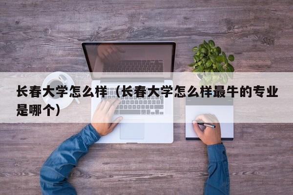 长春大学怎么样（长春大学怎么样最牛的专业是哪个）