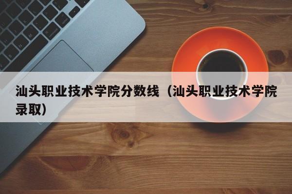 汕头职业技术学院分数线（汕头职业技术学院录取）