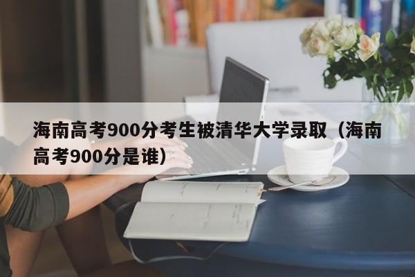 海南高考900分考生被清华大学录取（海南高考900分是谁）