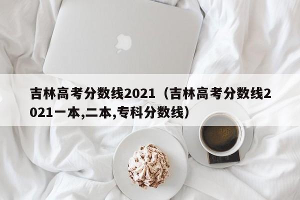 吉林高考分数线2021（吉林高考分数线2021一本,二本,专科分数线）
