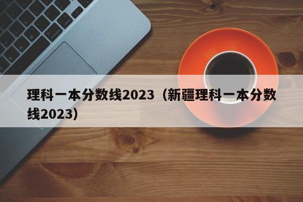 理科一本分数线2023（新疆理科一本分数线2023）
