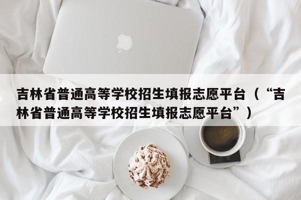 吉林省普通高等学校招生填报志愿平台（“吉林省普通高等学校招生填报志愿平台”）