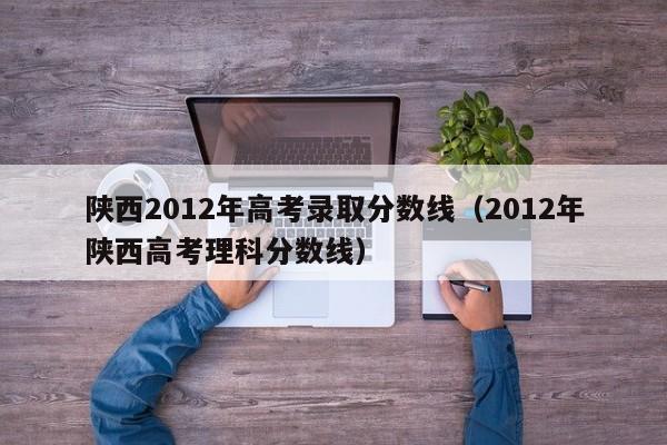 陕西2012年高考录取分数线（2012年陕西高考理科分数线）