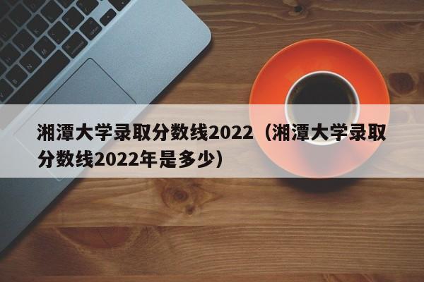 湘潭大学录取分数线2022（湘潭大学录取分数线2022年是多少）