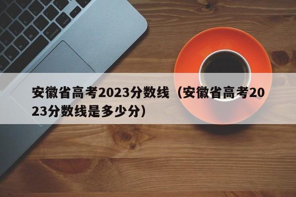 安徽省高考2023分数线（安徽省高考2023分数线是多少分）