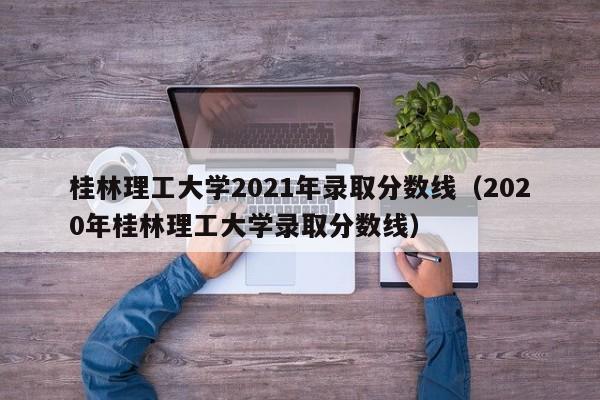 桂林理工大学2021年录取分数线（2020年桂林理工大学录取分数线）